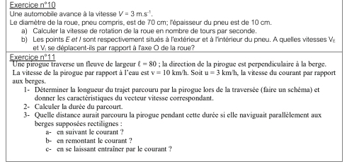 Exercice _ n°10 
Une automobile avance à la vitesse V=3m.s^(-1). 
Le diamètre de la roue, pneu compris, est de 70 cm; l'épaisseur du pneu est de 10 cm. 
a) Calculer la vitesse de rotation de la roue en nombre de tours par seconde. 
b) Les points E et / sont respectivement situés à l'extérieur et à l'intérieur du pneu. A quelles vitesses V_E
et V. se déplacent-ils par rapport à l'axe O de la roue? 
Exercice _ 8n°1 1 
Une pirogue traverse un fleuve de largeur t=80; la direction de la pirogue est perpendiculaire à la berge. 
La vitesse de la pirogue par rapport à l'eau est v=10km/h. Soit u=3km/h , la vitesse du courant par rapport 
aux berges. 
l- Déterminer la longueur du trajet parcouru par la pirogue lors de la traversée (faire un schéma) et 
donner les caractéristiques du vecteur vitesse correspondant. 
2- Calculer la durée du parcourt. 
3- Quelle distance aurait parcouru la pirogue pendant cette durée si elle naviguait parallèlement aux 
berges supposées rectilignes : 
a- en suivant le courant ? 
b- en remontant le courant ? 
c- en se laissant entraîner par le courant ?