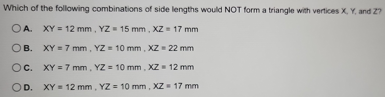 Which of the following combinations of side lengths would NOT form a triangle with vertices X, Y, and Z?
A. XY=12mm, YZ=15mm, XZ=17mm
B. XY=7mm, YZ=10mm, XZ=22mm
C. XY=7mm, YZ=10mm, XZ=12mm
D. XY=12mm, YZ=10mm, XZ=17mm