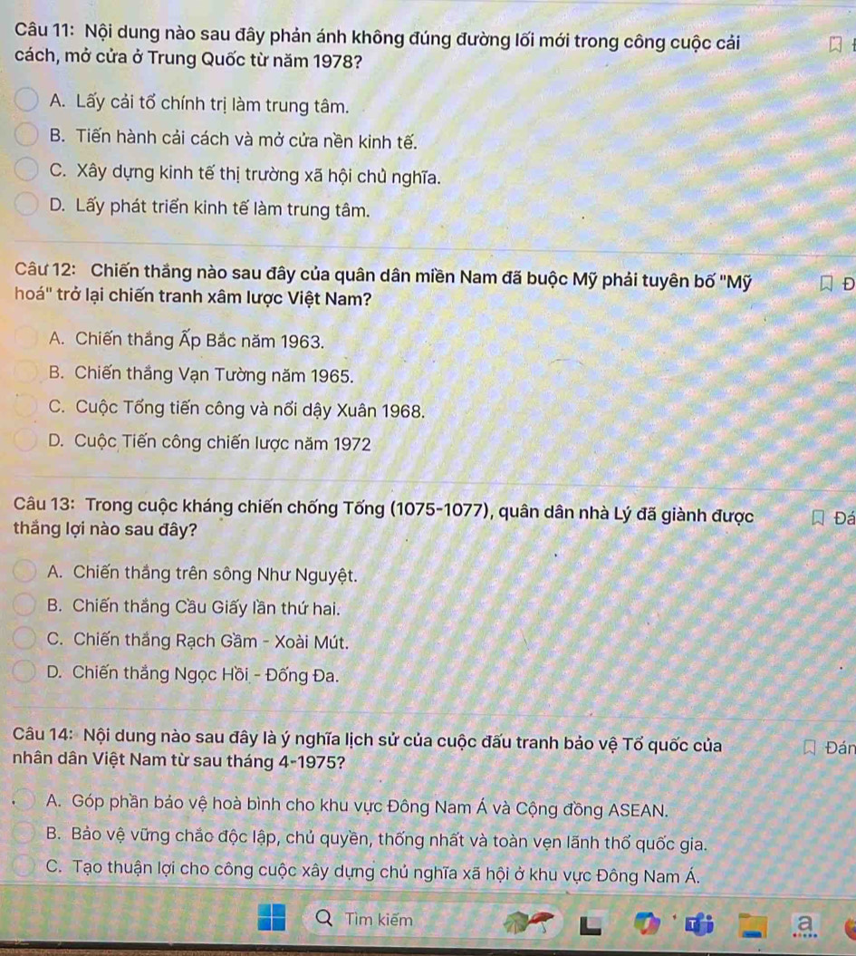 Nội dung nào sau đây phản ánh không đúng đường lối mới trong công cuộc cải
cách, mở cửa ở Trung Quốc từ năm 1978?
A. Lấy cải tổ chính trị làm trung tâm.
B. Tiến hành cải cách và mở cửa nền kinh tế.
C. Xây dựng kinh tế thị trường xã hội chủ nghĩa.
D. Lấy phát triển kinh tế làm trung tâm.
Câu 12: Chiến thắng nào sau đây của quân dân miền Nam đã buộc Mỹ phải tuyên bố ''Mỹ Đ
hoá'' trở lại chiến tranh xâm lược Việt Nam?
A. Chiến thắng Ấp Bắc năm 1963.
B. Chiến thắng Vạn Tường năm 1965.
C. Cuộc Tổng tiến công và nổi dậy Xuân 1968.
D. Cuộc Tiến công chiến lược năm 1972
Câu 13: Trong cuộc kháng chiến chống Tống (1075-1077), quân dân nhà Lý đã giành được Đá
thắng lợi nào sau đây?
A. Chiến thắng trên sông Như Nguyệt.
B. Chiến thắng Cầu Giấy lần thứ hai.
C. Chiến thắng Rạch Gầm - Xoài Mút.
D. Chiến thắng Ngọc Hồi - Đống Đa.
Câu 14: Nội dung nào sau đây là ý nghĩa lịch sử của cuộc đấu tranh bảo vệ Tổ quốc của Đán
nhân dân Việt Nam từ sau tháng 4-1975?
A. Góp phần bảo vệ hoà bình cho khu vực Đông Nam Á và Cộng đồng ASEAN.
B. Bảo vệ vững chắc độc lập, chủ quyền, thống nhất và toàn vẹn lãnh thổ quốc gia.
C. Tạo thuận lợi cho công cuộc xây dựng chủ nghĩa xã hội ở khu vực Đông Nam Á.
Tìm kiếm