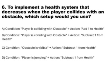 To implement a health system that
decreases when the player collides with an
obstacle, which setup would you use?
A) Condition: "Player is colliding with Obstacle" → Action: "Add 1 to Health"
B) Condition: "Player is colliding with Obstacle" → Action: "Subtract 1 from
Health"
C) Condition: "Obstacle is visible" → Action: "Subtract 1 from Health"
D) Condition: "Player is jumping" → Action: "Subtract 1 from Health"