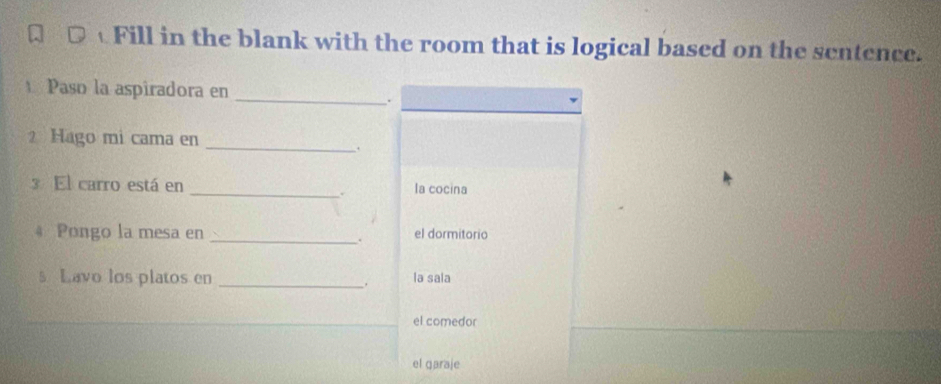 Fill in the blank with the room that is logical based on the sentence. 
_ 
Paso la aspiradora en 
. 
2 Hago mi cama en 
_ 
, 
3 El carro está en _la cocina 
. 
4 Pongo la mesa en _el dormitorio 
. 
s Lavo los platos en _. la sala 
el comedor 
el garaje