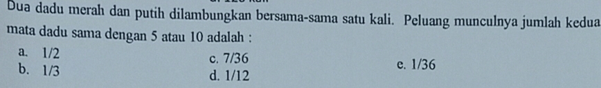 Dua dadu merah dan putih dilambungkan bersama-sama satu kali. Peluang munculnya jumlah kedua
mata dadu sama dengan 5 atau 10 adalah :
a. 1/2 c. 7/36
e. 1/36
b. 1/3 d. 1/12