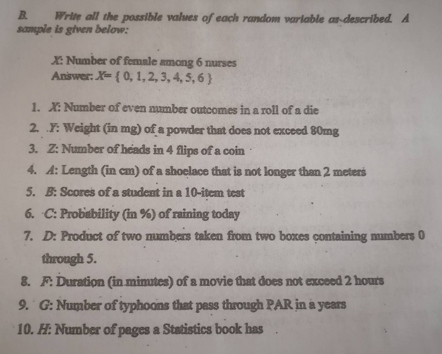 Write all the possible values of each random variable as-described. A 
sample is given below: 
X: Number of female among 6 nurses 
Answer: X= 0,1,2,3,4,5,6
1. X : Number of even number outcomes in a roll of a die 
2. . Y : Weight (in mg) of a powder that does not exceed 80mg
3. Z: Number of heads in 4 flips of a coin 
4. A: Length (in cm) of a shoelace that is not longer than 2 meters
5. B: Scores of a student in a 10 -item test 
6. C: Probability (in %) of raining today 
7. D: Product of two numbers taken from two boxes containing numbers 0
through 5. 
8. F: Duration (in minutes) of a movie that does not exceed 2 hours
9. G: Number of typhoons that pass through PAR in a years
10. H: Number of pages a Statistics book has `