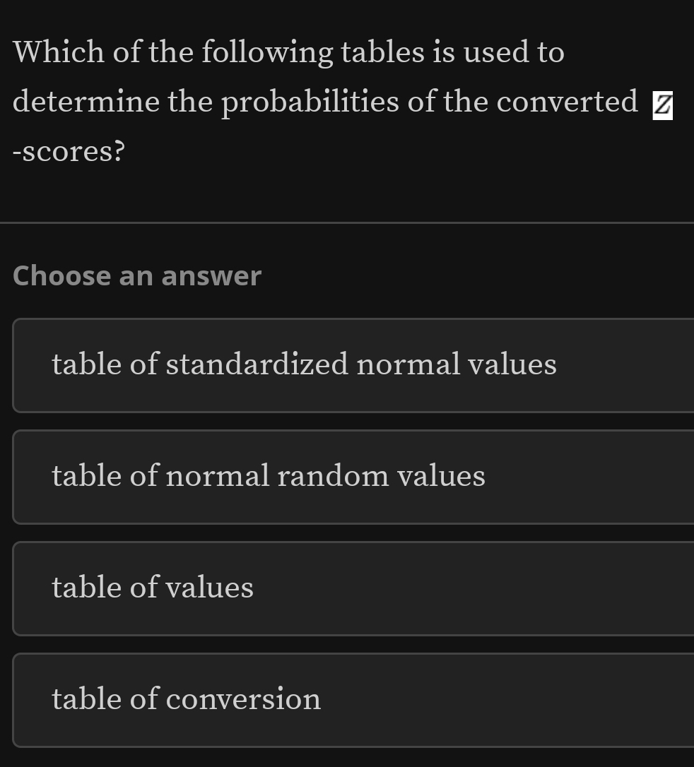 Which of the following tables is used to
determine the probabilities of the converted ≌
-scores?
Choose an answer
table of standardized normal values
table of normal random values
table of values
table of conversion