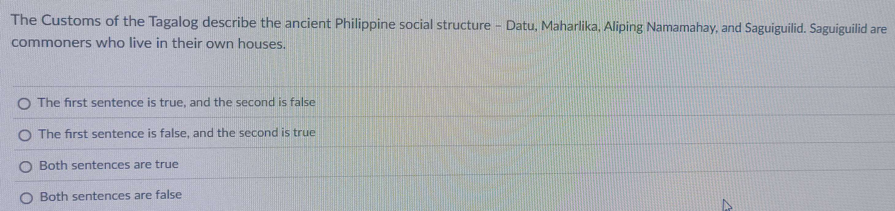 The Customs of the Tagalog describe the ancient Philippine social structure - Datu, Maharlika, Aliping Namamahay, and Saguiguilid. Saguiguilid are
commoners who live in their own houses.
The first sentence is true, and the second is false
The first sentence is false, and the second is true
Both sentences are true
Both sentences are false