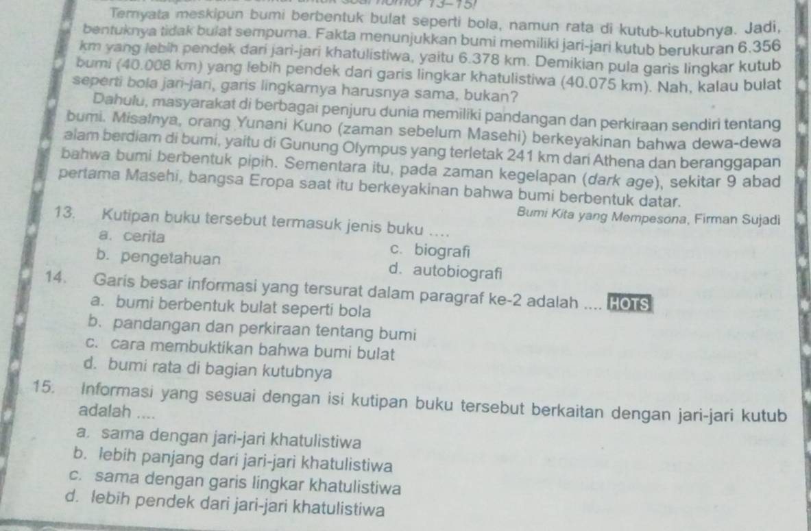 Teryata meskipun bumi berbentuk bulat seperti bola, namun rata di kutub-kutubnya. Jadi,
bentuknya tidak bulat sempurna. Fakta menunjukkan bumi memiliki jari-jari kutub berukuran 6.356
km yang lebih pendek dari jari-jari khatulistiwa, yaitu 6.378 km. Demikian pula garis lingkar kutub
bumi (40.008 km) yang lebih pendek dari garis lingkar khatulistiwa (40.075 km). Nah, kalau bulat
seperti bola jari-jari, garis lingkarnya harusnya sama, bukan?
Dahulu, masyarakat di berbagai penjuru dunia memiliki pandangan dan perkiraan sendiri tentang
bumi. Misalnya, orang Yunani Kuno (zaman sebelum Masehi) berkeyakinan bahwa dewa-dewa
alam berdiam di bumi, yaitu di Gunung Olympus yang terletak 241 km dari Athena dan beranggapan
bahwa bumi berbentuk pipih. Sementara itu, pada zaman kegelapan (dark age), sekitar 9 abad
pertama Masehi, bangsa Eropa saat itu berkeyakinan bahwa bumi berbentuk datar.
Bumi Kita yang Mempesona, Firman Sujadi
13. Kutipan buku tersebut termasuk jenis buku …
a. cerita c. biografi
b. pengetahuan d. autobiografi
14. Garis besar informasi yang tersurat dalam paragraf ke-2 adalah HOTS
a. bumi berbentuk bulat seperti bola
b、 pandangan dan perkiraan tentang bumi
c. cara membuktikan bahwa bumi bulat
d. bumi rata di bagian kutubnya
15. Informasi yang sesuai dengan isi kutipan buku tersebut berkaitan dengan jari-jari kutub
adalah ....
a. sama dengan jari-jari khatulistiwa
b. lebih panjang dari jari-jari khatulistiwa
c. sama dengan garis lingkar khatulistiwa
d. lebih pendek dari jari-jari khatulistiwa