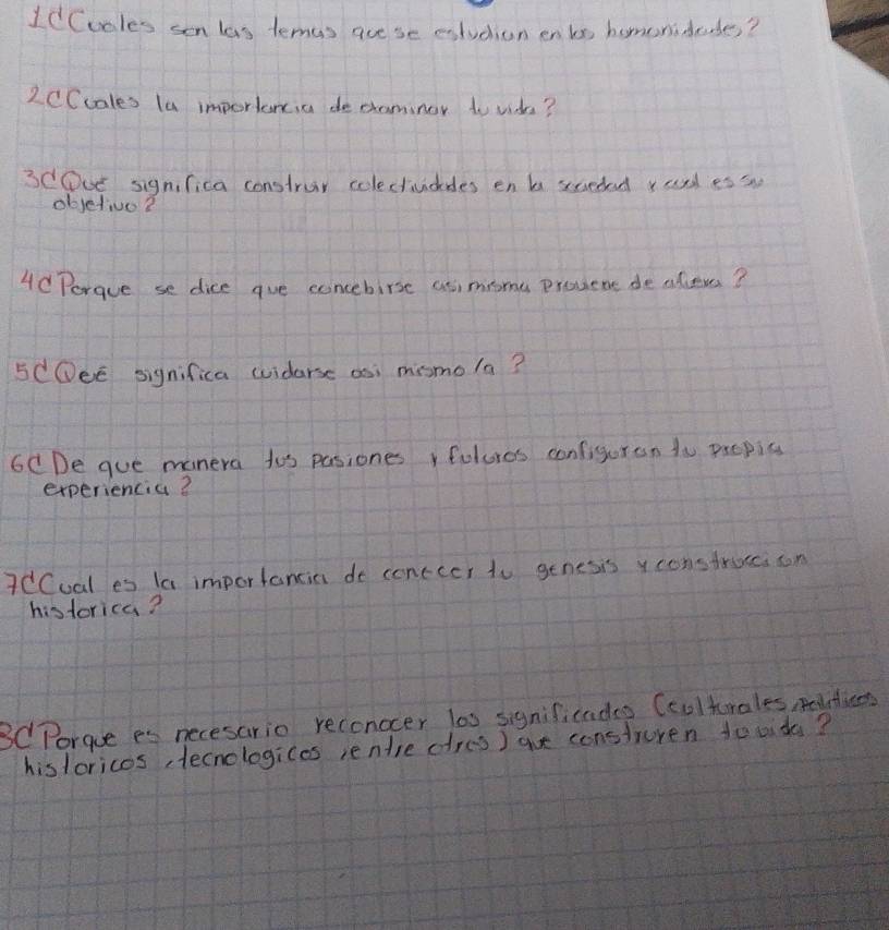 1dCuoles sen las temas ace se extuchion en bs homorideddes? 
2CCcales la importancia de caminor to vide? 
3COve significa construr colectividedes en b sceded rad es s 
objetive2 
4dPorgue se dice gue concebirse asimiome provene dealeves? 
5COeE significa uuiderse as; mismola? 
6CDe gue manera too pasiones fulures configuran to paopis 
experiencia? 
7CCual es la importancin do conccer to genesis y construecison 
historica? 
3C Porgue es necesario reconocer lo0 significadag Ccolturales, mtien 
hisloricos tecnologices ientre dres ) aue consturen tooida?