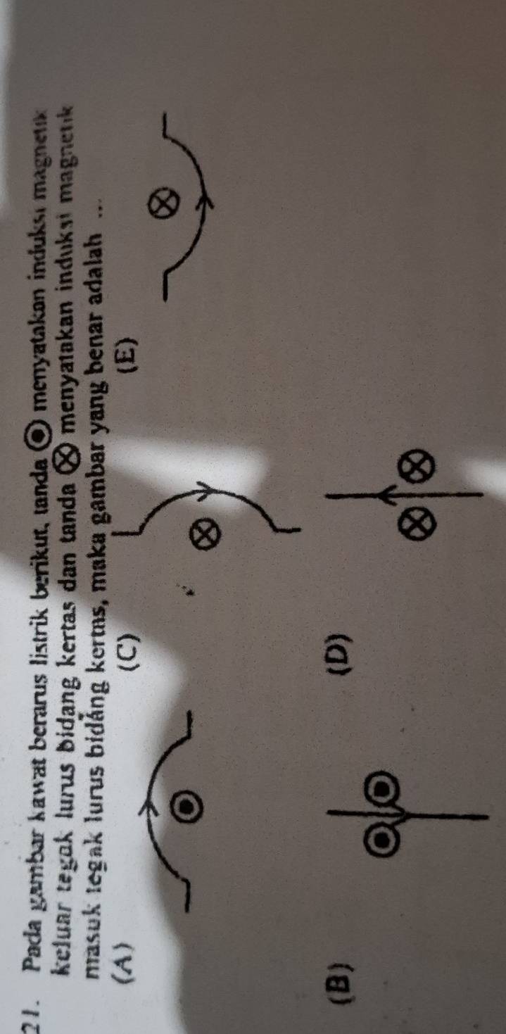 Pada gambar kawat berarus listrik berikut, tanda ⑨ menyatakan induksi magnetik
keluar tegok lurus bidang kertas dan tanda × menyatakan induksi magnetik 
masuk tegak lurus bidång kertas, maka gambar yang benar adalah ...
(A) (C) (E)
(B)(D)