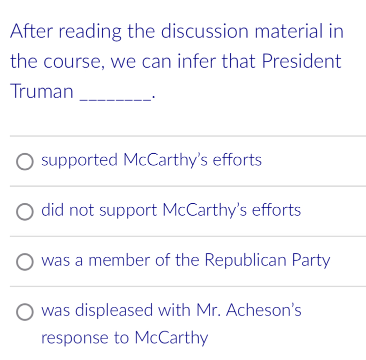 After reading the discussion material in
the course, we can infer that President
Truman_
·
supported McCarthy's efforts
did not support McCarthy's efforts
was a member of the Republican Party
was displeased with Mr. Acheson's
response to McCarthy