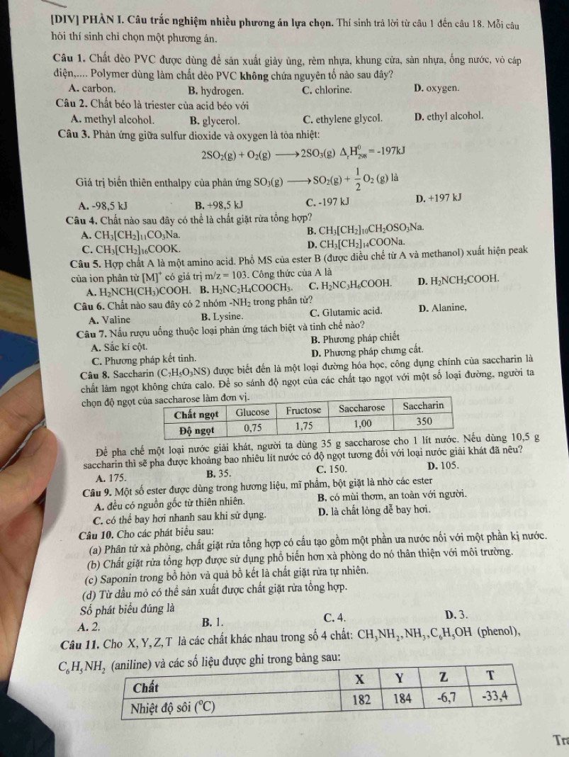 [DIV] PHẢN I. Câu trắc nghiệm nhiều phương án lựa chọn. Thí sinh trả lời từ câu 1 đến câu 18. Mỗi câu
hôi thí sinh chỉ chọn một phương án.
Câu 1. Chất đẻo PVC được dùng để sản xuất giảy ủng, rèm nhựa, khung cửa, sản nhựa, ống nước, vô cáp
điện,.... Polymer dùng làm chất dẻo PVC không chứa nguyên tố nào sau đây?
A. carbon. B. hydrogen. C. chlorine. D. oxygen.
Câu 2. Chất béo là triester của acid béo với
A. methyl alcohol. B. glycerol. C. ethylene glycol. D. ethyl alcohol.
Câu 3. Phản ứng giữa sulfur dioxide và oxygen là tỏa nhiệt:
2SO_2(g)+O_2(g)to 2SO_3(g △ _rH_(298)^0=-197kJ
Giá trị biến thiên enthalpy của phản ứng SO_3(g)to SO_2(g)+ 1/2 O_2(g)la
A. -98,5 kJ B. +98,5 kJ C. -197 kJ D. +197 kJ
Câu 4. Chất nào sau đây có thể là chất giặt rừa tổng hợp?
A. CH_3[CH_2]_11CO_3Na
B. CH_3[CH_2]_10CH_2OSO_3Na.
C. CH_3[CH_2]_16COOK
D. CH_3[CH_2]_14COONa
Câu 5. Hợp chất A là một amino acid. Phổ MS của ester B (được diều chế từ A và methanol) xuất hiện peak
của ion phân tử [M]^+ có giá trị m z=103 Công thức của A là
A. H_2NCH(CH_3)COOH B. H_2NC_2H_4COOCH_3. C. H_2NC_3H_6COOH. D. H_2NCH_2COOH
Câu 6. Chất nào sau đây có 2 nhóm -NH_2 trong phân tử? D. Alanine,
A. Valine B, Lysine. C. Glutamic acid.
Câu 7. Nấu rượu uống thuộc loại phản ứng tách biệt và tinh chế nào?
B. Phương pháp chiết
A. Sắc kí cột.
C. Phương pháp kết tinh. D. Phương pháp chưng cất.
Câu 8. Saccharin (C_7H_5O_3NS) được biết đến là một loại đường hóa học, công dụng chính của saccharin là
chất làm ngọt không chứa calo. Để so sánh độ ngọt của các chất tạo ngọt với một số loại đường, người ta
chọn độ ngọt
Để pha chế một loại nước giải khát, người ta dùng 35 g saccharos dùng 10,5 g
saccharin thì sẽ pha được khoảng bao nhiêu lít nước có độ ngọt tương đối với loại nước giải khát đã nêu?
A. 175. B. 35. C. 150. D. 105.
Câu 9. Một số ester được dùng trong hương liệu, mĩ phẩm, bột giặt là nhờ các ester
A. đều có nguồn gốc từ thiên nhiên. B, có mùi thơm, an toàn với người.
C. có thể bay hơi nhanh sau khi sử dụng. D. là chất lỏng dễ bay hơi.
Câu 10. Cho các phát biểu sau:
(a) Phân tử xà phòng, chất giặt rửa tổng hợp có cấu tạo gồm một phần ưa nước nối với một phần kị nước.
(b) Chất giặt rửa tổng hợp được sử dụng phổ biến hơn xà phòng do nó thân thiện với môi trường.
(c) Saponin trong bồ hòn và quả bồ kết là chất giặt rửa tự nhiên.
(d) Từ đầu mỏ có thể sản xuất được chất giặt rửa tổng hợp.
Số phát biểu đúng là D. 3.
A. 2. B. 1. C. 4.
Câu 11. Cho X, Y, Z, T là các chất khác nhau trong số 4 chất: CH_3NH_2,NH_3,C_6H_5OH 1 (phenol),
C_6H_5NH_2 ảng sau:
Tr