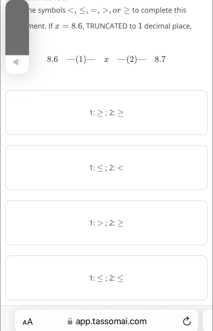 he symbols , ≤, =, , or to complete this
ment. If x=8.6 , TRUNCATED to 1 decimal place,
8.6 (1) x (2) 8.7
1: ; 2:
1 ; 2:
:> ' 2:≥
1: ; 2: ≤
AA app.tassomai.com