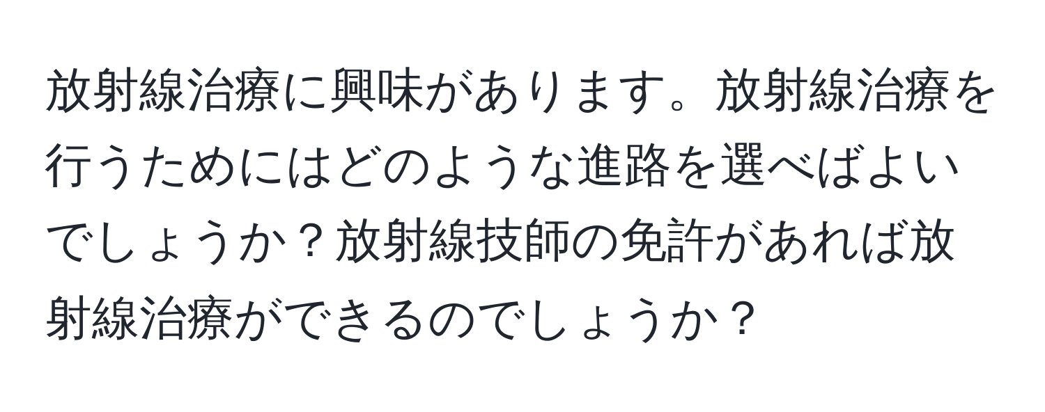 放射線治療に興味があります。放射線治療を行うためにはどのような進路を選べばよいでしょうか？放射線技師の免許があれば放射線治療ができるのでしょうか？