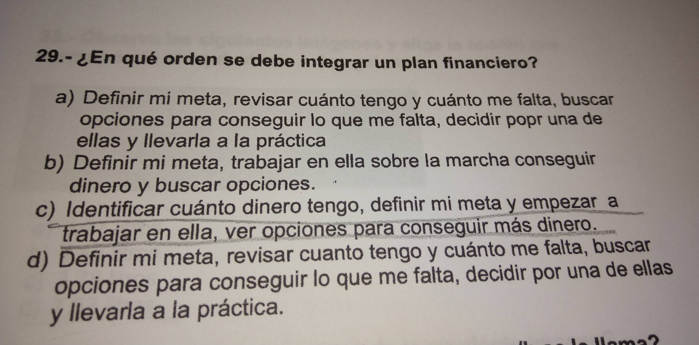 29.- ¿En qué orden se debe integrar un plan financiero?
a) Definir mi meta, revisar cuánto tengo y cuánto me falta, buscar
opciones para conseguir lo que me falta, decidir popr una de
ellas y llevarla a la práctica
b) Definir mi meta, trabajar en ella sobre la marcha conseguir
dinero y buscar opciones.
c) Identificar cuánto dinero tengo, definir mi meta y empezar a
trabajar en ella, ver opciones para conseguir más dinero.
d) Definir mi meta, revisar cuanto tengo y cuánto me falta, buscar
opciones para conseguir lo que me falta, decidir por una de ellas
y llevarla a la práctica.