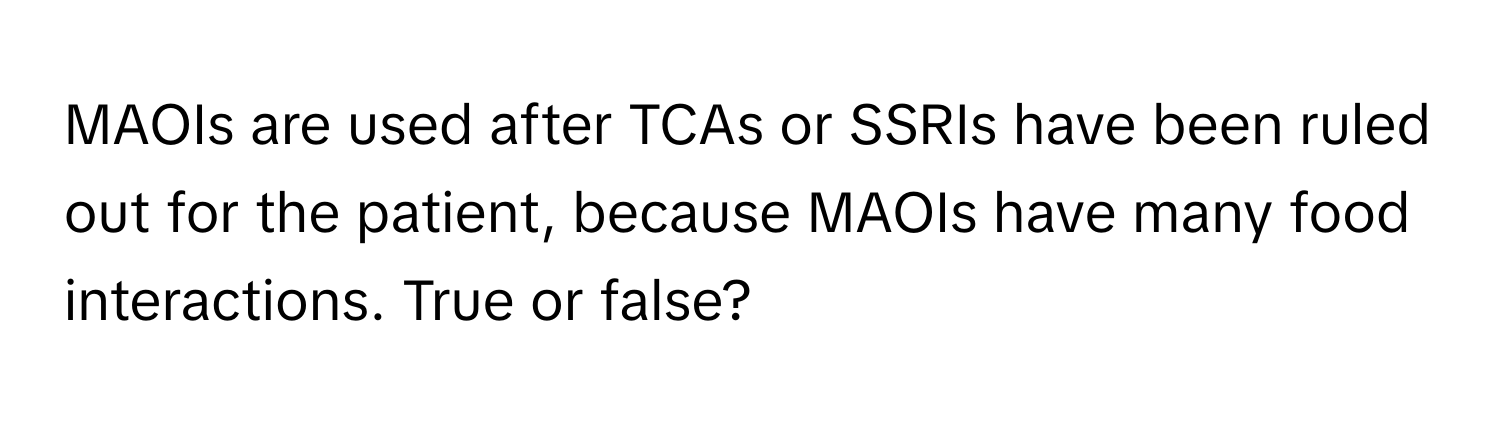 MAOIs are used after TCAs or SSRIs have been ruled out for the patient, because MAOIs have many food interactions. True or false?