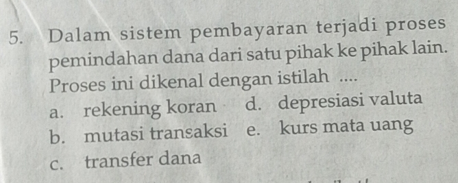 Dalam sistem pembayaran terjadi proses
pemindahan dana dari satu pihak ke pihak lain.
Proses ini dikenal dengan istilah ....
a. rekening koran d. depresiasi valuta
b. mutasi transaksi e. kurs mata uang
c. transfer dana