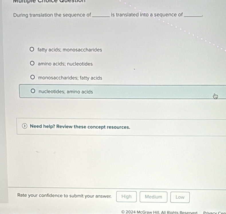 Question
During translation the sequence of_ is translated into a sequence of _、
fatty acids; monosaccharides
amino acids; nucleotides
monosaccharides; fatty acids
nucleotides; amino acids
Need help? Review these concept resources.
Rate your confidence to submit your answer. High Medium Low
2024 McGraw Hill. All Rights Reserved Privacy Cen