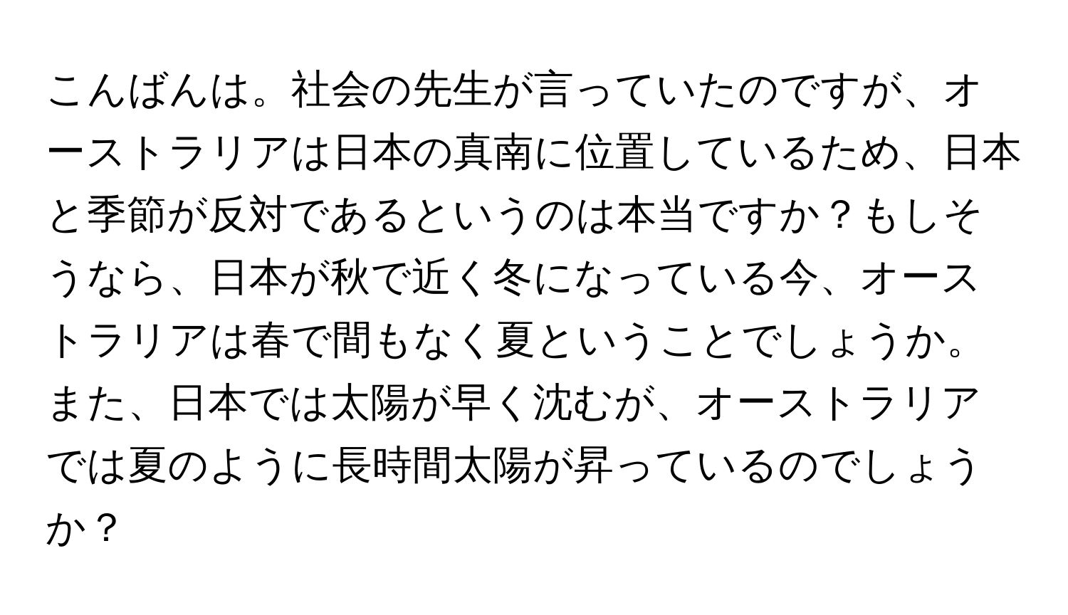 こんばんは。社会の先生が言っていたのですが、オーストラリアは日本の真南に位置しているため、日本と季節が反対であるというのは本当ですか？もしそうなら、日本が秋で近く冬になっている今、オーストラリアは春で間もなく夏ということでしょうか。また、日本では太陽が早く沈むが、オーストラリアでは夏のように長時間太陽が昇っているのでしょうか？