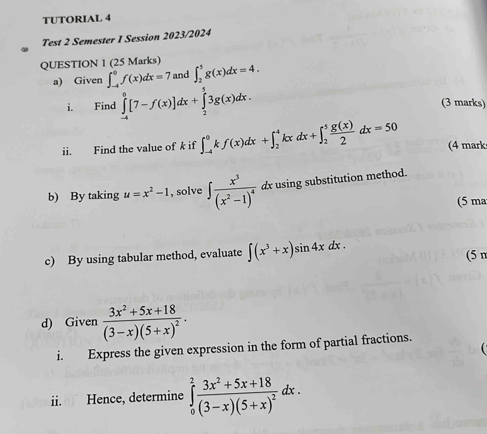 TUTORIAL 4 
Test 2 Semester I Session 2023/2024 
QUESTION 1 (25 Marks) 
a) Given ∈t _(-4)^0f(x)dx=7 and ∈t _2^(5g(x)dx=4. 
i. Find ∈tlimits _(-4)^0[7-f(x)]dx+∈tlimits _2^53g(x)dx. (3 marks) 
ii. Find the value of k if ∈t _(-4)^0kf(x)dx+∈t _2^4kxdx+∈t _2^5frac g(x))2dx=50 (4 mark 
b) By taking u=x^2-1 , solve ∈t frac x^3(x^2-1)^4 dx using substitution method. 
(5 ma 
c) By using tabular method, evaluate ∈t (x^3+x)sin 4xdx. (5 n 
d) Given frac 3x^2+5x+18(3-x)(5+x)^2. 
i. Express the given expression in the form of partial fractions. 
ii. Hence, determine ∈tlimits _0^(2frac 3x^2)+5x+18(3-x)(5+x)^2dx.