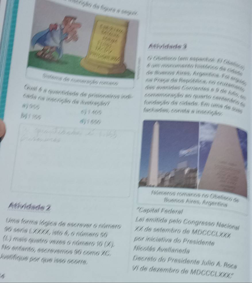 daorição da figura a seguir. 
Mividade 3 
O Oaeñsco (em españínci: El Obelsco) 
é um monumento mstárico de cidseo 
de Buenos Kires, Argentina. Edi ergiéo 
na Praça de República, no cruzameno 
des s u erides C arrentes e de l ls e 
comomoração ao quario corenáro e 
e de prisioneiros indi fundação da cidada. Em uma de suis 
cada na inscrição da ilustração/ 
965 61465 
fachadas, consta a inscrição, 
M 1 iss 
1656 
Buenos Aires, Argentina 
Atividade 2 "Capital Federal 
Lei emitida pelo Congresso Nacional 
Uma forma lógica de escrever o número XX de setembro de MDCCCLXXX 
90 seria LXXXX, isto 6, o número 5o por iniciativa do Presidente 
(L ) maís quetro vezes o número 16 (X). Nicolás Avellaneda 
No enanto, escrevemos 50 como XC. Decreto do Presidente Julio A. Roca 
lustifique por que isso écorre. VI de dezembro de MDCCCLXXX: 
4