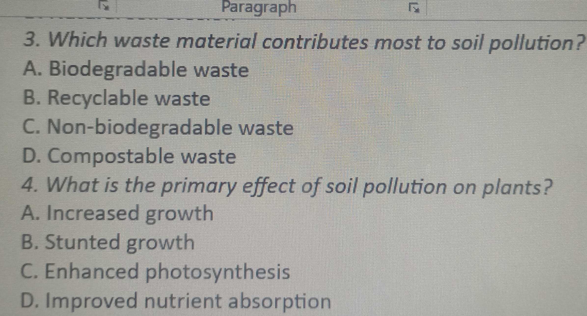 Paragraph
3. Which waste material contributes most to soil pollution?
A. Biodegradable waste
B. Recyclable waste
C. Non-biodegradable waste
D. Compostable waste
4. What is the primary effect of soil pollution on plants?
A. Increased growth
B. Stunted growth
C. Enhanced photosynthesis
D. Improved nutrient absorption