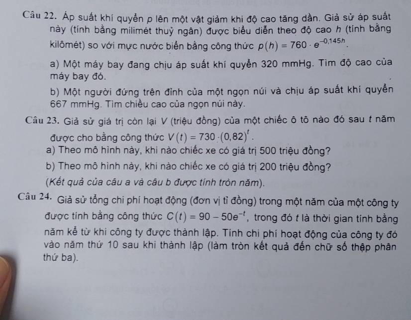 Áp suất khí quyển p lên một vật giảm khi độ cao tăng dần. Giả sử áp suất 
này (tính bằng milimét thuỷ ngân) được biểu diễn theo độ cao h (tính bằng 
kilômét) so với mực nước biển bằng công thức p(h)=760· e^(-0,145h)
a) Một máy bay đang chịu áp suất khí quyển 320 mmHg. Tìm độ cao của 
máy bay đỏ. 
b) Một người đứng trên đỉnh của một ngọn núi và chịu áp suất khí quyển
667 mmHg. Tìm chiều cao của ngọn núi này. 
Câu 23. Giả sử giá trị còn lại V (triệu đồng) của một chiếc ô tô nào đó sau t năm 
được cho bằng công thức V(t)=730· (0,82)^t. 
a) Theo mô hình này, khi nào chiếc xe có giá trị 500 triệu đồng? 
b) Theo mô hình này, khi nào chiếc xe có giá trị 200 triệu đồng? 
(Kết quả của câu a và câu b được tính tròn năm). 
Câu 24. Giả sử tổng chi phí hoạt động (đơn vị tỉ đồng) trong một năm của một công ty 
được tính bằng công thức C(t)=90-50e^(-t) , trong đó t là thời gian tính bằng 
năm kể từ khi công ty được thành lập. Tính chi phí hoạt động của công ty đó 
vào năm thứ 10 sau khi thành lập (làm tròn kết quả đến chữ số thập phân 
thứ ba).