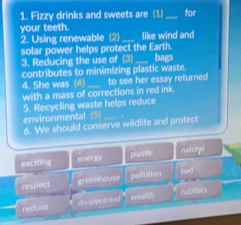 Fizzy drinks and sweets are (1)_ for 
your teeth. 
2. Using renewable (2) _like wind and 
solar power helps protect the Earth. 
3. Reducing the use of (3) _bags 
contributes to minimizing plastic waste. 
4. She was (4)_ to see her essay returned 
with a mass of corrections in red ink. 
5. Recycling waste helps reduce 
environmental (5)_ 
6. We should conserve wildlife and protect