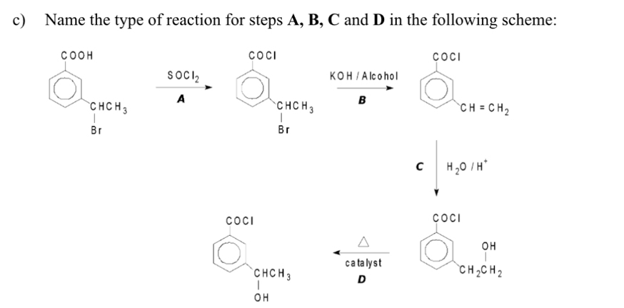 Name the type of reaction for steps A, B, C and D in the following scheme:
COOH COCI COCI 
□ SOCl_2 K O H / A lc o h o l
sqrt()... A □° beginarrayr CHCH_3 |Brendarray
beginarrayr CHCH_3 |Brendarray B
CH=CH_2
C H_2O/H^+
C OCI
COCI
c a ta ly s t
OH
CHCH_3 D
CH_2CH_2
OH