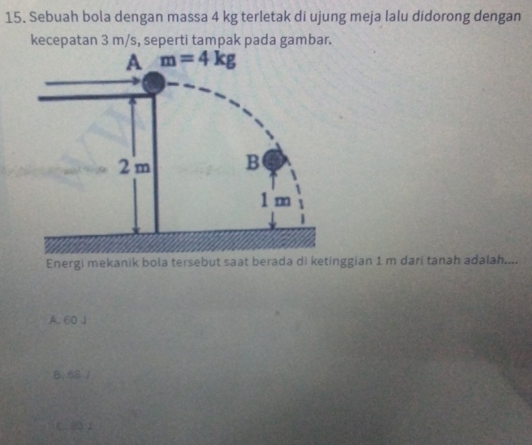 Sebuah bola dengan massa 4 kg terletak di ujung meja lalu didorong dengan
kecepatan 3 m/s, seperti tampak pada gambar.
Energi mekanik bola tersebut saat berada di ketinggian 1 m dari tanah adalah....
A. 60 J
8. 68 J
C. 3 )