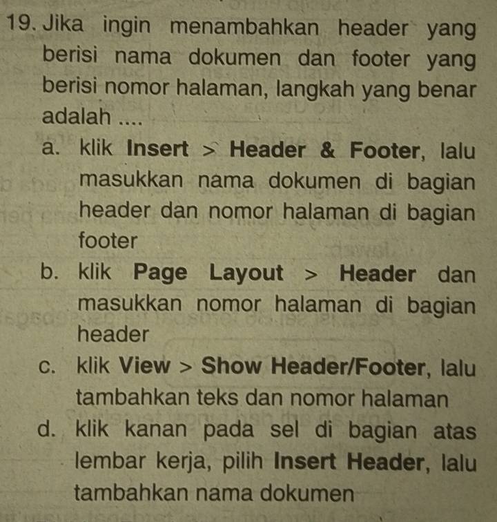 Jika ingin menambahkan header yang
berisi nama dokumen dan footer yang
berisi nomor halaman, langkah yang benar
adalah ....
a. klik Insert > Header & Footer, lalu
masukkan nama dokumen di bagian
header dan nomor halaman di bagian 
footer
b. klik Page Layout > Header dan
masukkan nomor halaman di bagian
header
c. klik View > Show Header/Footer, lalu
tambahkan teks dan nomor halaman
d. klik kanan pada sel di bagian atas
lembar kerja, pilih Insert Header, lalu
tambahkan nama dokumen