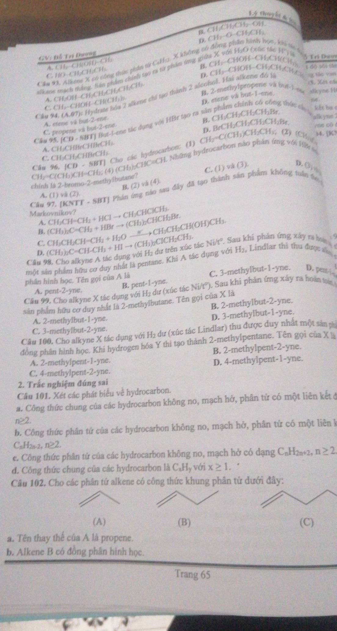 Lý thuyết d la
B. CHCHCH-OH
D. CH₃-O-CH₂CH).
♂ Tri Dưn
Cầu 2 Alkene X có công thức phản từ Cdhz. X không có đồng phần hình học,
t  
GV: Đỗ Trí Dương
A. CH,-CH(OH)-CH;
B. CH:-CHOH−CH₂CH(CH;- ( đô sối Hị
alkane mạch thắng, Sán phẩm chính tạo ra từ phần ứng giữa X vớn HạO (xấc tác 11° y 1
C. HO-CH₂CH;CH.
D. CHị-CHOH-CH;CH;CH,C ng tốc văn
B. 2-methylpropene va but-1-ene afkyne H
A. CH,OH- CH;CH,CHCHCH
(3. Xết cá
Câu 94. (AM7): Hydrate hóa 2 alkene chỉ tạo thành 2 alconol. Hai alkene đó là
C. CH, CHOH-CH(CH₃)
D. etene và but-1-ene,
A. stene và but-2-ene
B. CH₃CH₂CH₂CH₂Br.
alkyne2
Cầu 95. (CD - SBTJ But-l-ene tác dụng với HBr tạo ra sản phẩm chính có công thức cân kết bụ c
C. propene và but-2-ene
D. BrCH₂CH₂CH₂CH₂Br. rse có 
)4. [K?
A. CH₃CHBrCHBrCH₂.
Câu 96. [CD - SBT] Cho các hydrocarbon: (1) CH₂=C(CH₃)CH₂CH₃; (2) (CH)
C. CH₃CH₂CHBrCH₃
CH₃=C(CH₃)CH=CH₂; (4) (CH₃)₂CHC≡CH. Những hydrocarbon nào phản ứng với HB
C. (1) và (3). D ③ w
chinh là 2-bromo-2-methyibutane?
B. (2) và (4).
Cầu 97, [KNTT - SBT] Phản ứng nào sau đây đã tạo thành sản phẩm không tuần to
A. (1) và (2)
Markovnikov?
A. CH₃CH=CH₂ + HCl → CH₃CHClCH₃
B. (CH₃)₂C=CH₂ + HBr → (CH₃)₂CHCH₂Br.
C. CH₃CH₂CH=CH₂ + H₂O ....> CH₃CH₂CH(OH)CH₃.
D. (CH₃)₂C=CH-CH₃ + HI → (CH₃)₂ClCH₂CH₃.
o
Cầu 98, Cho alkyne A tác dụng với H₂ dư trên xúc tác Ni/t°. Sau khi phản ứng xây ra hom 
một sản phẩm hữu cơ duy nhất là pentane. Khi A tác dụng với H2, Lindlar thì thu được sa 
C. 3-methylbut-1-yne. D. pent-f
phân hình học. Tên gọi của A là
B. pent-1-yne.
Cầu 99. Cho alkyne X tác dụng với H₂ dư (xúc tác Ni/t°). Sau khi phản ứng xảy ra hoàn toà
A. pent-2-yne.
sân phẩm hữu cơ duy nhất là 2-methylbutane. Tên gọi của X là
B. 2-methylbut-2-yne.
A. 2-methylbut-1-yne.
D. 3-methylbut-1-yne.
C. 3-methylbut-2-yne.
Câu 100. Cho alkyne X tác dụng với H₂ dư (xúc tác Lindlar) thu được duy nhất một sản phí
đòng phân hình học. Khi hydrogen hóa Y thì tạo thành 2-methylpentane. Tên gọi của x|
B. 2-methylpent-2-yne.
A. 2-methylpent-1-yne.
D. 4-methylpent-1-yne.
C. 4-methylpent-2-yne.
2. Trắc nghiệm đúng sai
Câu 101. Xét các phát biểu về hydrocarbon.
a. Công thức chung của các hydrocarbon không no, mạch hở, phân tử có một liên kết đ
n≥
b. Công thức phân tứ của các hydrocarbon không no, mạch hở, phân tử có một liên k
CnH2n-2 n≥ 2
c. Công thức phân tử của các hydrocarbon không no, mạch hở có dạng C_nH_2n+2, n≥ 2.
đ. Công thức chung của các hydrocarbon là C_xH_y với x≥ 1..
Câu 102. Cho các phân tứ alkene có công thức khung phân tử 
(A) (B) (C)
a. Tên thay thế của A là propene.
b. Alkene B có đồng phân hình học.
Trang 65