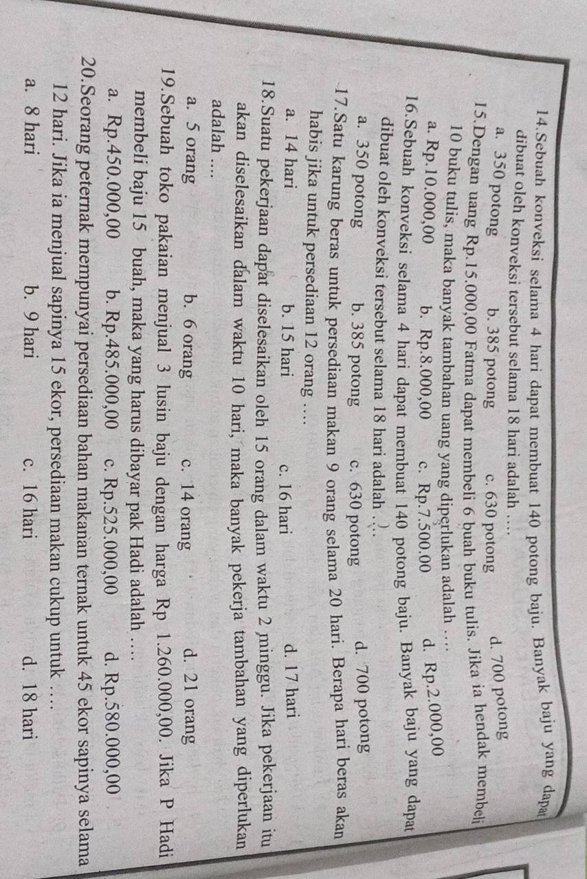 Sebuah konveksi selama 4 hari dapat membuat 140 potong baju. Banyak baju yang dapa
dibuat oleh konveksi tersebut selama 18 hari adalah …
a. 350 potong b. 385 potong c. 630 potong d. 700 potong
15.Dengan uang Rp.15.000,00 Fatma dapat membeli 6 buah buku tulis. Jika ia hendak membeli
10 buku tulis, maka banyak tambahan uang yang diperlukan adalah …
a. Rp.10.000,00 b. Rp.8.000,00 c. Rp.7.500.00 d. Rp.2.000,00
16.Sebuah konveksi selama 4 hari dapat membuat 140 potong baju. Banyak baju yang dapat
dibuat oleh konveksi tersebut selama 18 hari adalah ….
a. 350 potong b. 385 potong c. 630 potong d. 700 potong
17.Satu karung beras untuk persediaan makan 9 orang selama 20 hari. Berapa hari beras akan
habis jika untuk persediaan 12 orang ....
a. 14 hari b. 15 hari c. 16 hari d. 17 hari
18.Suatu pekerjaan dapat diselesaikan oleh 15 orang dalam waktu 2 minggu. Jika pekerjaan itu
akan diselesaikan dalam waktu 10 hari, maka banyak pekerja tambahan yang diperlukan
adalah ....
a. 5 orang b. 6 orang c. 14 orang d. 21 orang
19.Sebuah toko pakaian menjual 3 lusin baju dengan harga Rp 1.260.000,00. Jika P Hadi
membeli baju 15 buah, maka yang harus dibayar pak Hadi adalah …
a. Rp.450.000,00 b. Rp.485.000,00 c. Rp.525.000,00 d. Rp.580.000,00
20.Seorang peternak mempunyai persediaan bahan makanan ternak untuk 45 ekor sapinya selama
12 hari. Jika ia menjual sapinya 15 ekor, persediaan makan cukup untuk …_
a. 8 hari b. 9 hari c. 16 hari d. 18 hari