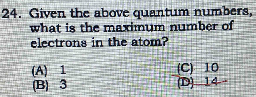 Given the above quantum numbers,
what is the maximum number of
electrons in the atom?
(A) 1 (C) 10
(B) 3 (D) 14