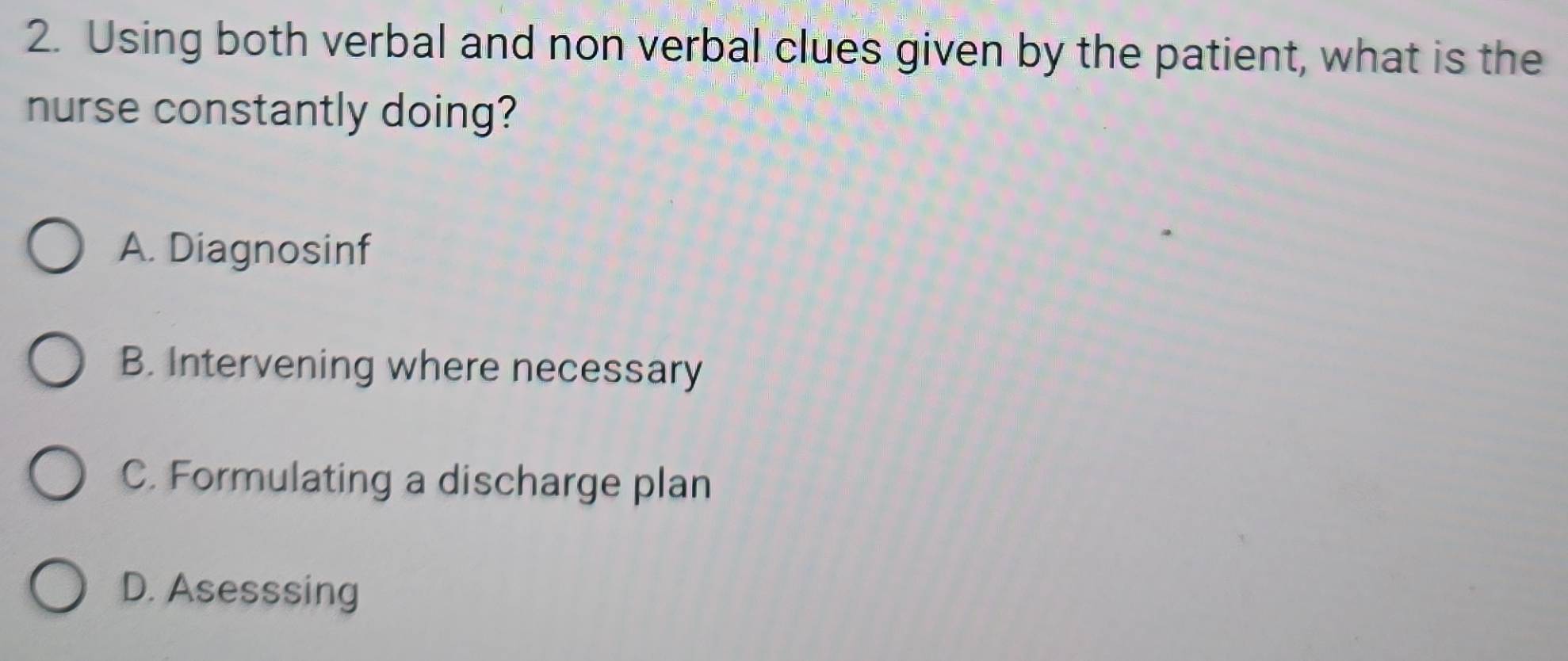 Using both verbal and non verbal clues given by the patient, what is the
nurse constantly doing?
A. Diagnosinf
B. Intervening where necessary
C. Formulating a discharge plan
D. Asesssing