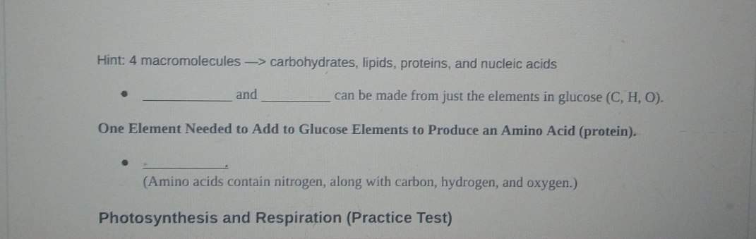 Hint: 4 macromolecules —> carbohydrates, lipids, proteins, and nucleic acids 
_and_ can be made from just the elements in glucose (C,H,O). 
One Element Needed to Add to Glucose Elements to Produce an Amino Acid (protein). 
_. 
(Amino acids contain nitrogen, along with carbon, hydrogen, and oxygen.) 
Photosynthesis and Respiration (Practice Test)