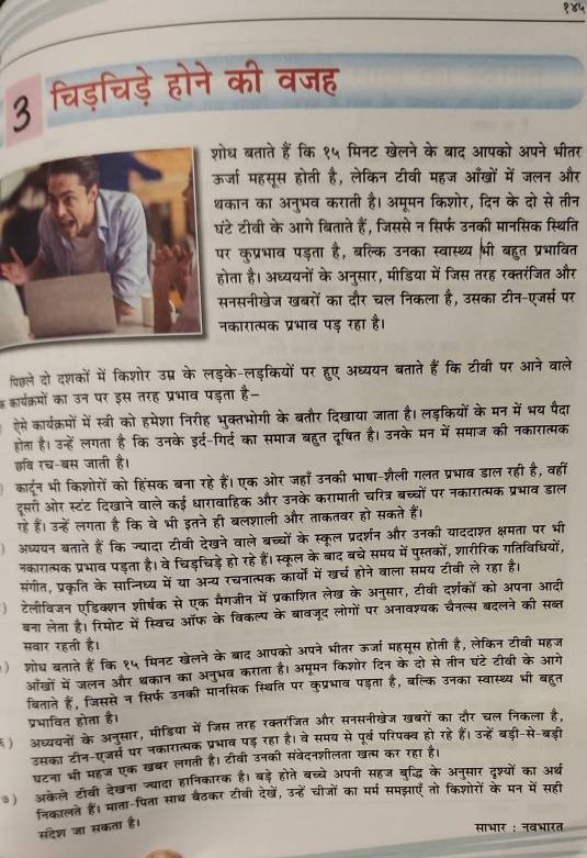 १४५
3 चिड़चिड़े होने की वजह
ध बताते हैं कि १५ मिनट खेलने के बाद आपको अपने भीतर
जा महसूस होती है, लेकिन टीवी महज आँखों में जलन और
कान का अनुभव कराती है। अमूमन किशोर, दिन के दो से तीन
टे टीवी के आगे बिताते हैं, जिससे न सिर्फ उनकी मानसिक स्थिति
कुप्रभाव पड़ता है, बल्कि उनका स्वास्थ्य भी बहुत प्रभावित
ता है। अध्ययनों के अनुसार, मीडिया में जिस तरह रक्तरंजित और
नसनीखेज खबरों का दौर चल निकला है, उसका टीन-एजर्स पर
कारात्मक प्रभाव पड़ रहा है।
िछले दो दशकों में किशोर उप्र के लड़के-लड़कियों पर हुए अध्ययन बताते हैं कि टीबी पर आने वाले
क कार्यक्रमों का उन पर इस तरह प्रभाव पड़ता है-
ऐसे कार्यक्रमों में स्त्री को हमेशा निरीह भुक्तभोगी के बतौर दिखाया जाता है। लड़कियों के मन में भय पैदा
होता है। उन्हें लगता है कि उनके इर्द-गिर्द का समाज बहुत दूषित है। उनके मन में समाज की नकारात्मक
छवि रच-बस जाती है।
कार्टून भी किशोरों को हिंसक बना रहे हैं। एक ओर जहाँ उनकी भाषा-शैली गलत प्रभाव डाल रही है, वहीं
दूसरी ओर स्टंट दिखाने वाले कई धारावाहिक और उनके करामाती चरित्र बच्चों पर नकारात्मक प्रभाव डाल
रहे हैं। उन्हें लगता है कि वे भी इतने ही बलशाली और ताकतबर हो सकते हैं।
अध्यबन बताते हैं कि ज्यादा टीवी देखने वाले बच्चों के स्कूल प्रदर्शन और उनकी याददाश्त क्षमता पर भी
नकारात्मक प्रभाव पड़ता है। वे चिड़चिड़े हो रहे हैं।स्कूल के बाद बचे समय में पुस्तकों, शारीरिक गतिविधियों,
संगीत, प्रकृति के साननिध्य में या अन्य रचनात्मक कार्यों में खर्च होने वाला समय टीवी ले रहा है।
) टेलीविजन एडिक्शन शीर्षक से एक मैगजीन में प्रकाशित लेख के अनुसार, टीवी दर्शकों को अपना आदी
बना लेता है। रिमोट में स्विच ऑफ के विकल्प के बावजूद लोगों पर अनावश्यक चैनल्स बदलने की सब्त
सवार रहती है।
)शोध बताते हैं कि १५ मिनट खेलने के ब्ाद आपको अपने भीतर ऊर्जा महसूस होती है, लेकिन टीवी महज
आँखों में जलन और थकान का अनुभव कराता है। अमूमन किशोर दिन के दो से तीन घंटे टीवी के आगे
बिताते हैं, जिससे न सिर्फ उनकी मानसिक स्थिति पर कुप्रभाव पड़ता है, बल्कि उनका स्वास्थ्य भी बहुत
प्रभावित होता है।
) अध्ययनों के अनुसार, मीडिया में जिस तरह रक्तरजित और सनसनीखेज खबरों का दौर चल निकला है.
उसका टीन-एजर्स पर नकारात्मक प्रभाव पड़ रहा है। वे समय से पूर्व परिपक्व हो रहे हैं। उन्हें बड़ी-से-बड़ी
घटना भी महज एक खबर लगती है। टीवी उनकी संवेदनशीलता खंत्म कर रहा है।
) अकले टीवी देखना ग्यादा हानिकारक है। बड़े होते बच्चे अपनी सहज बुद्धि के अनुसार दृषश्यों का अर्थ
निकालत हैं। माता-पिता साथ बैठकर टीवी देखें, उन्हें चीजों का मर्म समझाएँ तो किशोरों के मन में सही
संदेश जा सकता है।
साभार ; नवभारत