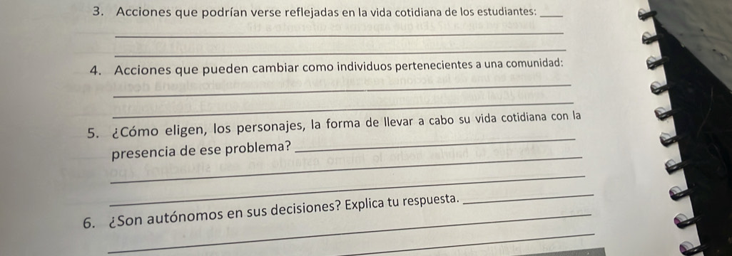 Acciones que podrían verse reflejadas en la vida cotidiana de los estudiantes:_ 
_ 
_ 
4. Acciones que pueden cambiar como individuos pertenecientes a una comunidad: 
_ 
_ 
5. ¿Cómo eligen, los personajes, la forma de llevar a cabo su vida cotidiana con la 
_ 
presencia de ese problema? 
_ 
_ 
_ 
6. ¿Son autónomos en sus decisiones? Explica tu respuesta. 
_