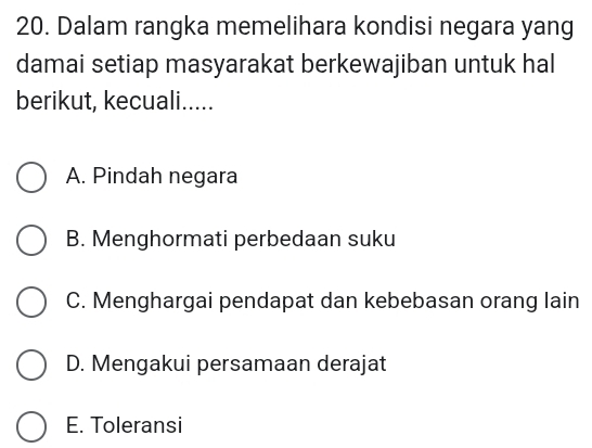 Dalam rangka memelihara kondisi negara yang
damai setiap masyarakat berkewajiban untuk hal
berikut, kecuali.....
A. Pindah negara
B. Menghormati perbedaan suku
C. Menghargai pendapat dan kebebasan orang lain
D. Mengakui persamaan derajat
E. Toleransi