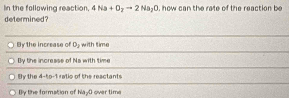 In the following reaction, 4Na+O_2to 2Na_2O , how can the rate of the reaction be
determined?
By the increase of O_2 with time
By the increase of Na with time
By the 4-to-1 ratio of the reactants
By the formation of Na_2O over time