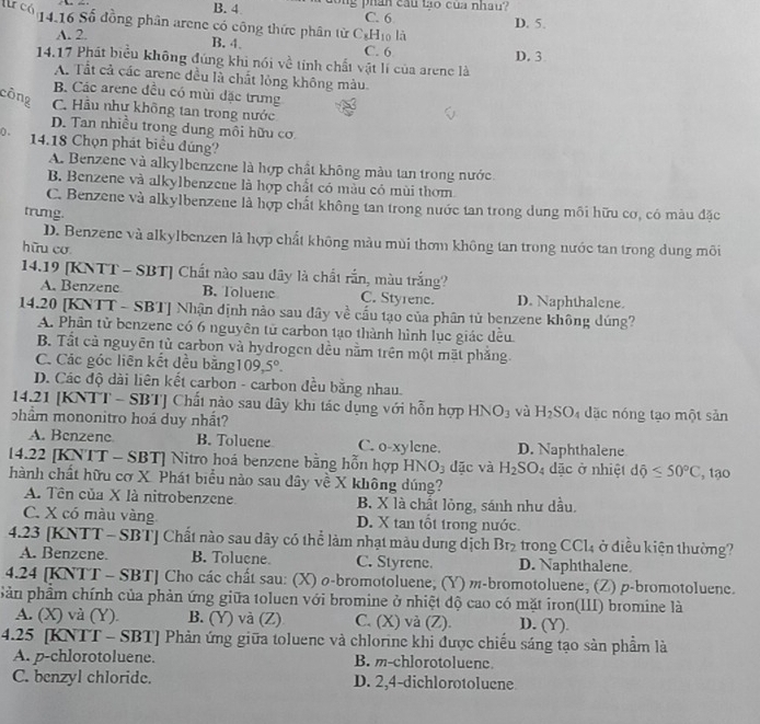 B. 4 long phần cầu tạo của nhau?
lừ có 14.16 Số đồng phân arene có công thức phân từ C_8H_10 C. 6 là D. 5.
A. 2.
B. 4. C. 6
D. 3
14.17 Phát biểu không đúng khi nói về tính chất vật lí của arene là
A. Tất cả các arene đều là chất lỏng không màu.
B. Các arene đều có mùi đặc trưng
công C. Hầu như không tan trong nước
D. Tan nhiều trong dung môi hữu cơ
0 .
14.18 Chọn phát biểu đúng?
A. Benzene và alkylbenzene là hợp chất không màu tan trong nước
B. Benzene và alkylbenzene là hợp chất có màu có mùi thơm
C. Benzene và alkylbenzene là hợp chất không tan trong nước tan trong dung môi hữu cơ, có màu đặc
trumg.
D. Benzene và alkylbenzen là hợp chất không màu mùi thơm không tan trong nước tan trong dung môi
hữu cơ
14.19 [KNTT - SBT] Chất nào sau dây là chất rắn, màu trắng?
A. Benzene B. Toluene C. Styrene. D. Naphthalene.
14.20 [KNTT - SBT] Nhận định nào sau dây về cấu tạo của phân tử benzene không dúng?
A. Phân tử benzene có 6 nguyên tử carbon tạo thành hình lục giác đều
B. Tất cả nguyên tử carbon và hydrogen dều nằm trên một mặt phẳng.
C. Các góc liên kết đều bằng 109,5°.
D. Các độ dài liên kết carbon - carbon đều bằng nhau.
14.21 [KNTT - SBT] Chất nào sau dây khi tác dụng với hỗn hợp HN O_3 và H_2SO 4 dặc nóng tạo một sản
phẩm mononitro hoá duy nhất?
A. Benzene B. Toluene C. o-xylene. D. Naphthalene
1422 [KNTT - SBT] Nitro hoá benzene bằng hỗn hợp HN O_3 dặc và H_2SO_4 dặc ở nhiệt dhat ?≤ 50°C
hành chất hữu cơ X. Phát biểu nào sau đây về X không dúng? , 1ạo
A. Tên của X là nitrobenzene. B. X là chất lỏng, sánh như dầu,
C. X có màu vàng D. X tan tổt trong nước.
4.23 [KNTT - SBT] Chất nào sau dây có thể làm nhạt màu dung dịch B f_ trong CCl4 ở điều kiện thường?
A. Benzcne. B. Tolucne C. Styrene. D. Naphthalene
4.24 [KNTT - SBT] Cho các chất sau: (X) ø-bromotoluene, (Y) m-bromotoluene, (Z) p-bromotoluene.
Sản phẩm chính của phản ứng giữa toluen với bromine ở nhiệt độ cao có mặt iron(III) bromine là
A. (X) và (Y). B. (Y) và (Z) C. (X) và (Z). D. (Y).
4.25 [KNTT - SBT] Phản ứng giữa toluene và chlorine khi được chiếu sáng tạo sản phẩm là
A. p-chlorotoluene. B. m-chlorotoluene
C. benzyl chloride. D. 2,4-dichlorotolucne