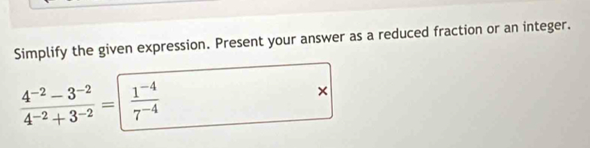 Simplify the given expression. Present your answer as a reduced fraction or an integer.
 (4^(-2)-3^(-2))/4^(-2)+3^(-2) = (1^(-4))/7^(-4) 
×