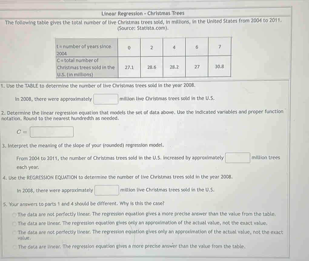 Linear Regression - Christmas Trees
The following table gives the total number of live Christmas trees sold, in millions, in the United States from 2004 to 2011.
(Source: Statista.com).
1. Use the TABLE to determine the number of live Christmas trees sold in the year 2008.
In 2008, there were approximately □ million live Christmas trees sold in the U.S.
2. Determine the linear regression equation that models the set of data above. Use the indicated variables and proper function
notation. Round to the nearest hundredth as needed.
c= =□
3. Interpret the meaning of the slope of your (rounded) regression model.
From 2004 to 2011, the number of Christmas trees sold in the U.S. increased by approximately □ million trees
each year.
4. Use the REGRESSION EQUATION to determine the number of live Christmas trees sold in the year 2008.
In 2008, there were approximately □ million live Christmas trees sold in the U.S.
5. Your answers to parts 1 and 4 should be different. Why is this the case?
The data are not perfectly linear. The regression equation gives a more precise answer than the value from the table.
The data are linear. The regression equation gives only an approximation of the actual value, not the exact value.
The data are not perfectly linear. The regression equation gives only an approximation of the actual value, not the exact
value.
The data are linear. The regression equation gives a more precise answer than the value from the table.