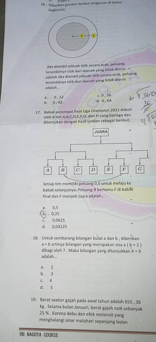 Diberikan gambar berikut (lingkaran di dalam
lingkaran).
4
Jika diambil sebuah titik secara acak, peluang
terambilnya titik dari daerah yang tidak diarsir -
adalah Jika diambil sebuah titik secara acak, peluang
terambilnya titik darl daerah yang tidak diarsir ''
adalah...
a. 0 , 12 c 0 , 36
b. 0 , 42 d. 0 ,64
17. Babak perempat final Liga Champion 2021 diikuti
oleh 8 tim A, B, C, D, E, F, G, dan H yang berlaga dan
ditentukan dengan hasil undian sebagai berikut.
Setiap tim memiliki peluang 0,5 untuk melaju ke
babak selanjutnya. Peluang B bertemu F di babå
final dan F menjadi juara adalah...
a. 0,5
b. 0,25
c. 0,0625
d. 0,03125
18. Untuk sembarang bilangan bulat a dan b , diberikan
a= 6 artinya bilangan yang merupakan sisa a (b+2)
dibagi oleh 7. Maka bilangan yang ditunjukkan 4· 9
adalah...
a. 2
b. 3
c. 4
d. 5
19. Berat seekor gajah pada awal tahun adalah 655 , 36
kg. Selama bulan Januari, berat gajah naik sebanyak
25 %. Karena debu dan efek meteroit yang
menghalangi sinar matahari sepanjang bulan
RB NAGOYA COURSE