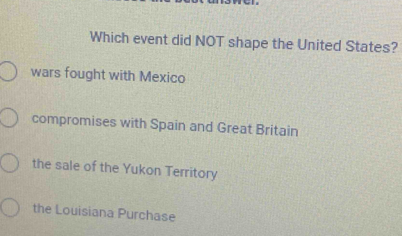 Which event did NOT shape the United States?
wars fought with Mexico
compromises with Spain and Great Britain
the sale of the Yukon Territory
the Louisiana Purchase