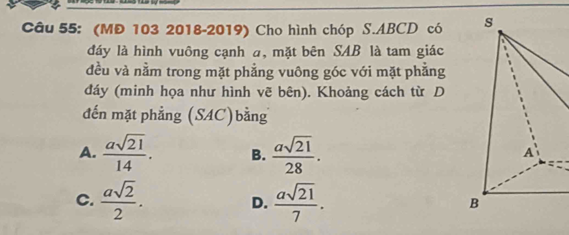 (MĐ 103 2018-2019) Cho hình chóp S. ABCD có 
đáy là hình vuông cạnh a, mặt bên SAB là tam giác
đều và nằm trong mặt phẳng vuông góc với mặt phắng
đáy (minh họa như hình vẽ bên). Khoảng cách từ D
đến mặt phẳng (SAC)bằng
A.  asqrt(21)/14 . B.  asqrt(21)/28 .
C.  asqrt(2)/2 .  asqrt(21)/7 . 
D.