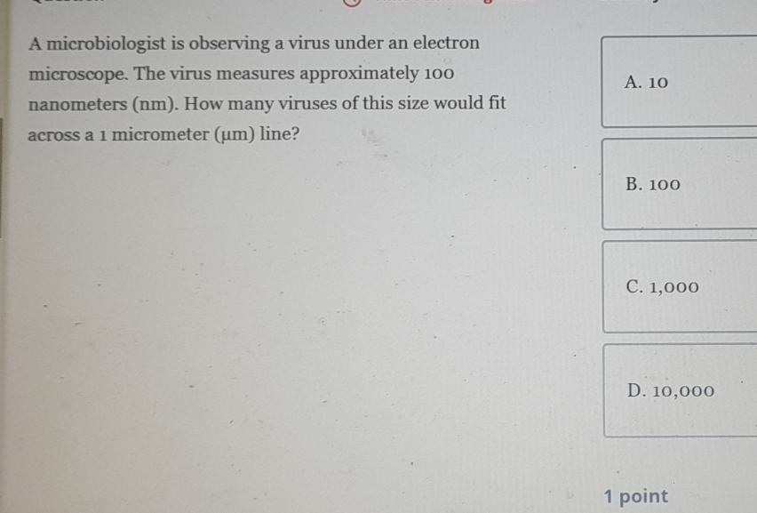 A microbiologist is observing a virus under an electron
microscope. The virus measures approximately 100 A. 10
nanometers (nm). How many viruses of this size would fit
across a 1 micrometer (µm) line?
B. 100
C. 1,000
D. 10,000
1 point