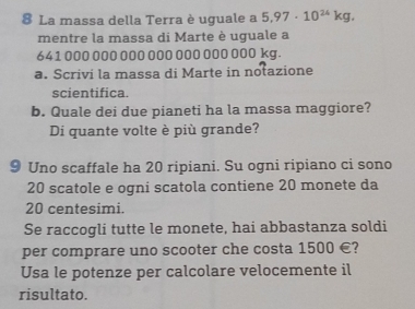 La massa della Terra è uguale a 5.97· 10^(24)kg. 
mentre la massa di Marte è uguale a
641 000 000 000 000 000 000 000 kg. 
a. Scrivi la massa di Marte in notazione 
scientifica. 
b. Quale dei due pianeti ha la massa maggiore? 
Di quante volte è più grande? 
9 Uno scaffale ha 20 ripiani. Su ogni ripiano ci sono
20 scatole e ogni scatola contiene 20 monete da
20 centesimi. 
Se raccogli tutte le monete, hai abbastanza soldi 
per comprare uno scooter che costa 1500 €? 
Usa le potenze per calcolare velocemente il 
risultato.