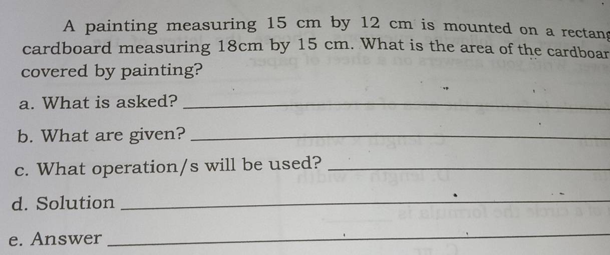 A painting measuring 15 cm by 12 cm is mounted on a rectang 
cardboard measuring 18cm by 15 cm. What is the area of the cardboar 
covered by painting? 
a. What is asked?_ 
b. What are given?_ 
c. What operation/s will be used?_ 
d. Solution 
_ 
e. Answer 
_