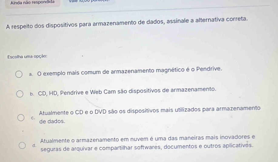 Ainda não respondida vale 10;00 pont
A respeito dos dispositivos para armazenamento de dados, assinale a alternativa correta.
Escolha uma opção:
a. O exemplo mais comum de armazenamento magnético é o Pendrive.
b. CD, HD, Pendrive e Web Cam são dispositivos de armazenamento.
Atualmente o CD e o DVD são os dispositivos mais utilizados para armazenamento
c.
de dados.
Atualmente o armazenamento em nuvem é uma das maneiras mais inovadores e
d.
seguras de arquivar e compartilhar softwares, documentos e outros aplicatives.