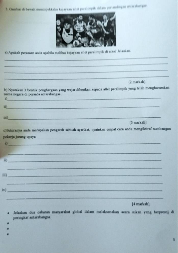 Gambar di bawah menuajukkakn kejayaan atlet paralımpik dalam periandingan antarahangaa 
_ 
a) Apakah perasaan anda apabila melihat kejayaan atlet paralimpik di atas? Jelaskan 
_ 
_ 
_ 
[2 markah] 
b) Nyatakan 3 bentuk penghargaan yang wajar diberikan kepada atlet paralimpik yang telah mengharumkan 
_ 
nama negara di persada antarabangsa. 
i) 
_ 
ii) 
i) 
_ 
[3 markah] 
c)Sekiranya anda merupakan pengarah sebuah syarikat, nyatakan empat cara anda mengiktiraf sumbangan 
pekerjs jurang upaya 
i)_ 
_ 
ii)_ 
_ 
m)_ 
_ 
iv)_ 
_ 
[4 markah] 
Jelaskan dua cabaran masyarakat global dalam melaksanakan acara sukan yang berprestij di 
peringkat antarabangsa