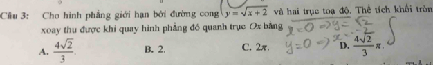 Cầu 3: Cho hình phẳng giới hạn bởi đường cong y=sqrt(x+2) và hai trục toạ độ. Thể tích khối tròn
xoay thu được khi quay hình phẳng đó quanh trục Ox bằng
A.  4sqrt(2)/3 . B. 2. C. 2π. D.  4sqrt(2)/3 π.